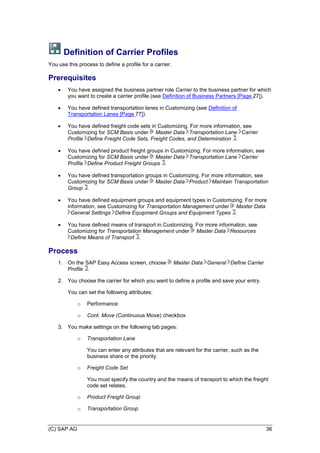 (C) SAP AG 36
Definition of Carrier Profiles
You use this process to define a profile for a carrier.
Prerequisites
 You have assigned the business partner role Carrier to the business partner for which
you want to create a carrier profile (see Definition of Business Partners [Page 27]).
 You have defined transportation lanes in Customizing (see Definition of
Transportation Lanes [Page 77]).
 You have defined freight code sets in Customizing. For more information, see
Customizing for SCM Basis under Master Data Transportation Lane Carrier
Profile Define Freight Code Sets, Freight Codes, and Determination .
 You have defined product freight groups in Customizing. For more information, see
Customizing for SCM Basis under Master Data Transportation Lane Carrier
Profile Define Product Freight Groups .
 You have defined transportation groups in Customizing. For more information, see
Customizing for SCM Basis under Master Data Product Maintain Transportation
Group .
 You have defined equipment groups and equipment types in Customizing. For more
information, see Customizing for Transportation Management under Master Data
General Settings Define Equipment Groups and Equipment Types .
 You have defined means of transport in Customizing. For more information, see
Customizing for Transportation Management under Master Data Resources
Define Means of Transport .
Process
1. On the SAP Easy Access screen, choose Master Data General Define Carrier
Profile .
2. You choose the carrier for which you want to define a profile and save your entry.
You can set the following attributes:
o Performance
o Cont. Move (Continuous Move) checkbox
3. You make settings on the following tab pages:
o Transportation Lane
You can enter any attributes that are relevant for the carrier, such as the
business share or the priority.
o Freight Code Set
You must specify the country and the means of transport to which the freight
code set relates.
o Product Freight Group
o Transportation Group
 