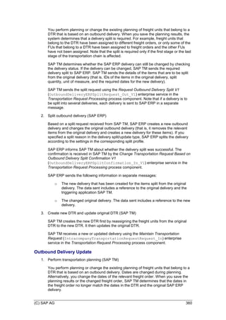(C) SAP AG 360
You perform planning or change the existing planning of freight units that belong to a
DTR that is based on an outbound delivery. When you save the planning results, the
system determines that a delivery split is required. For example, freight units that
belong to the DTR have been assigned to different freight orders, or only some of the
FUs that belong to a DTR have been assigned to freight orders and the other FUs
have not been assigned. Note that the split is required only if the first stage or the last
stage of the transportation chain is affected.
SAP TM determines whether the SAP ERP delivery can still be changed by checking
the delivery status. If the delivery can be changed, SAP TM sends the required
delivery split to SAP ERP. SAP TM sends the details of the items that are to be split
from the original delivery (that is, IDs of the items in the original delivery, split
quantity, unit of measure, and the required dates for the new delivery).
SAP TM sends the split request using the Request Outbound Delivery Split V1
(OutboundDeliveryERPSplitRequest_Out_V1) enterprise service in the
Transportation Request Processing process component. Note that if a delivery is to
be split into several deliveries, each delivery is sent to SAP ERP in a separate
message.
2. Split outbound delivery (SAP ERP)
Based on a split request received from SAP TM, SAP ERP creates a new outbound
delivery and changes the original outbound delivery (that is, it removes the relevant
items from the original delivery and creates a new delivery for these items). If you
specified a split reason in the delivery split/update type, SAP ERP splits the delivery
according to the settings in the corresponding split profile.
SAP ERP informs SAP TM about whether the delivery split was successful. The
confirmation is received in SAP TM by the Change Transportation Request Based on
Outbound Delivery Split Confirmation V1
(OutboundDeliveryERPSplitConfirmation_In_V1) enterprise service in the
Transportation Request Processing process component.
SAP ERP sends the following information in separate messages:
o The new delivery that has been created for the items split from the original
delivery. The data sent includes a reference to the original delivery and the
triggering application SAP TM.
o The changed original delivery. The data sent includes a reference to the new
delivery.
3. Create new DTR and update original DTR (SAP TM)
SAP TM creates the new DTR first by reassigning the freight units from the original
DTR to the new DTR. It then updates the original DTR.
SAP TM receives a new or updated delivery using the Maintain Transportation
Request (IntracompanyTransportationRequestRequest_In) enterprise
service in the Transportation Request Processing process component.
Outbound Delivery Update
1. Perform transportation planning (SAP TM)
You perform planning or change the existing planning of freight units that belong to a
DTR that is based on an outbound delivery. Dates are changed during planning.
Alternatively, you change the dates of the relevant freight order. When you save the
planning results or the changed freight order, SAP TM determines that the dates in
the freight order no longer match the dates in the DTR and the original SAP ERP
delivery.
 