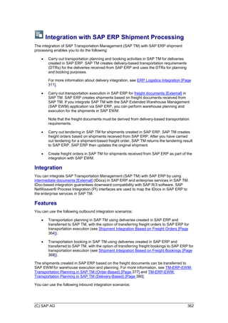 (C) SAP AG 362
Integration with SAP ERP Shipment Processing
The integration of SAP Transportation Management (SAP TM) with SAP ERP shipment
processing enables you to do the following:
 Carry out transportation planning and booking activities in SAP TM for deliveries
created in SAP ERP. SAP TM creates delivery-based transportation requirements
(DTRs) for the deliveries received from SAP ERP and uses the DTRs for planning
and booking purposes.
For more information about delivery integration, see ERP Logistics Integration [Page
311].
 Carry out transportation execution in SAP ERP for freight documents [External] in
SAP TM. SAP ERP creates shipments based on freight documents received from
SAP TM. If you integrate SAP TM with the SAP Extended Warehouse Management
(SAP EWM) application via SAP ERP, you can perform warehouse planning and
execution for the shipments in SAP EWM.
Note that the freight documents must be derived from delivery-based transportation
requirements.
 Carry out tendering in SAP TM for shipments created in SAP ERP. SAP TM creates
freight orders based on shipments received from SAP ERP. After you have carried
out tendering for a shipment-based freight order, SAP TM returns the tendering result
to SAP ERP. SAP ERP then updates the original shipment.
 Create freight orders in SAP TM for shipments received from SAP ERP as part of the
integration with SAP EWM.
Integration
You can integrate SAP Transportation Management (SAP TM) with SAP ERP by using
intermediate documents [External] (IDocs) in SAP ERP and enterprise services in SAP TM.
IDoc-based integration guarantees downward compatibility with SAP R/3 software. SAP
NetWeaver® Process Integration (PI) interfaces are used to map the IDocs in SAP ERP to
the enterprise services in SAP TM.
Features
You can use the following outbound integration scenarios:
 Transportation planning in SAP TM using deliveries created in SAP ERP and
transferred to SAP TM, with the option of transferring freight orders to SAP ERP for
transportation execution (see Shipment Integration Based on Freight Orders [Page
364]).
 Transportation booking in SAP TM using deliveries created in SAP ERP and
transferred to SAP TM, with the option of transferring freight bookings to SAP ERP for
transportation execution (see Shipment Integration Based on Freight Bookings [Page
368]).
The shipments created in SAP ERP based on the freight documents can be transferred to
SAP EWM for warehouse execution and planning. For more information, see TM-ERP-EWM:
Transportation Planning in SAP TM (Order-Based) [Page 377] and TM-ERP-EWM:
Transportation Planning in SAP TM (Delivery-Based) [Page 380].
You can use the following inbound integration scenarios:
 