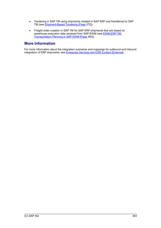 (C) SAP AG 363
 Tendering in SAP TM using shipments created in SAP ERP and transferred to SAP
TM (see Shipment-Based Tendering [Page 372]).
 Freight order creation in SAP TM for SAP ERP shipments that are based on
warehouse execution data received from SAP EWM (see EWM-ERP-TM:
Transportation Planning in SAP EWM [Page 383]).
More Information
For more information about the integration scenarios and mappings for outbound and inbound
integration of ERP shipments, see Enterprise Services and ESR Content [External].
 