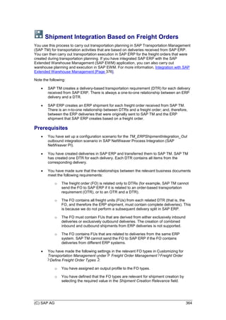 (C) SAP AG 364
Shipment Integration Based on Freight Orders
You use this process to carry out transportation planning in SAP Transportation Management
(SAP TM) for transportation activities that are based on deliveries received from SAP ERP.
You can then carry out transportation execution in SAP ERP for the freight orders that were
created during transportation planning. If you have integrated SAP ERP with the SAP
Extended Warehouse Management (SAP EWM) application, you can also carry out
warehouse planning and execution in SAP EWM. For more information, Integration with SAP
Extended Warehouse Management [Page 376].
Note the following:
 SAP TM creates a delivery-based transportation requirement (DTR) for each delivery
received from SAP ERP. There is always a one-to-one relationship between an ERP
delivery and a DTR.
 SAP ERP creates an ERP shipment for each freight order received from SAP TM.
There is an n-to-one relationship between DTRs and a freight order; and, therefore,
between the ERP deliveries that were originally sent to SAP TM and the ERP
shipment that SAP ERP creates based on a freight order.
Prerequisites
 You have set up a configuration scenario for the TM_ERPShipmentIntegration_Out
outbound integration scenario in SAP NetWeaver Process Integration (SAP
NetWeaver PI).
 You have created deliveries in SAP ERP and transferred them to SAP TM. SAP TM
has created one DTR for each delivery. Each DTR contains all items from the
corresponding delivery.
 You have made sure that the relationships between the relevant business documents
meet the following requirements:
o The freight order (FO) is related only to DTRs (for example, SAP TM cannot
send the FO to SAP ERP if it is related to an order-based transportation
requirement (OTR), or to an OTR and a DTR).
o The FO contains all freight units (FUs) from each related DTR (that is, the
FO, and therefore the ERP shipment, must contain complete deliveries). This
is because we do not perform a subsequent delivery split in SAP ERP.
o The FO must contain FUs that are derived from either exclusively inbound
deliveries or exclusively outbound deliveries. The creation of combined
inbound and outbound shipments from ERP deliveries is not supported.
o The FO contains FUs that are related to deliveries from the same ERP
system. SAP TM cannot send the FO to SAP ERP if the FO contains
deliveries from different ERP systems.
 You have made the following settings in the relevant FO types in Customizing for
Transportation Management under Freight Order Management Freight Order
Define Freight Order Types :
o You have assigned an output profile to the FO types.
o You have defined that the FO types are relevant for shipment creation by
selecting the required value in the Shipment Creation Relevance field.
 