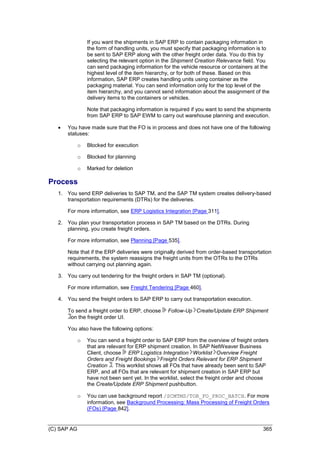 (C) SAP AG 365
If you want the shipments in SAP ERP to contain packaging information in
the form of handling units, you must specify that packaging information is to
be sent to SAP ERP along with the other freight order data. You do this by
selecting the relevant option in the Shipment Creation Relevance field. You
can send packaging information for the vehicle resource or containers at the
highest level of the item hierarchy, or for both of these. Based on this
information, SAP ERP creates handling units using container as the
packaging material. You can send information only for the top level of the
item hierarchy, and you cannot send information about the assignment of the
delivery items to the containers or vehicles.
Note that packaging information is required if you want to send the shipments
from SAP ERP to SAP EWM to carry out warehouse planning and execution.
 You have made sure that the FO is in process and does not have one of the following
statuses:
o Blocked for execution
o Blocked for planning
o Marked for deletion
Process
1. You send ERP deliveries to SAP TM, and the SAP TM system creates delivery-based
transportation requirements (DTRs) for the deliveries.
For more information, see ERP Logistics Integration [Page 311].
2. You plan your transportation process in SAP TM based on the DTRs. During
planning, you create freight orders.
For more information, see Planning [Page 535].
Note that if the ERP deliveries were originally derived from order-based transportation
requirements, the system reassigns the freight units from the OTRs to the DTRs
without carrying out planning again.
3. You carry out tendering for the freight orders in SAP TM (optional).
For more information, see Freight Tendering [Page 460].
4. You send the freight orders to SAP ERP to carry out transportation execution.
To send a freight order to ERP, choose Follow-Up Create/Update ERP Shipment
on the freight order UI.
You also have the following options:
o You can send a freight order to SAP ERP from the overview of freight orders
that are relevant for ERP shipment creation. In SAP NetWeaver Business
Client, choose ERP Logistics Integration Worklist Overview Freight
Orders and Freight Bookings Freight Orders Relevant for ERP Shipment
Creation . This worklist shows all FOs that have already been sent to SAP
ERP, and all FOs that are relevant for shipment creation in SAP ERP but
have not been sent yet. In the worklist, select the freight order and choose
the Create/Update ERP Shipment pushbutton.
o You can use background report /SCMTMS/TOR_FO_PROC_BATCH. For more
information, see Background Processing: Mass Processing of Freight Orders
(FOs) [Page 842].
 