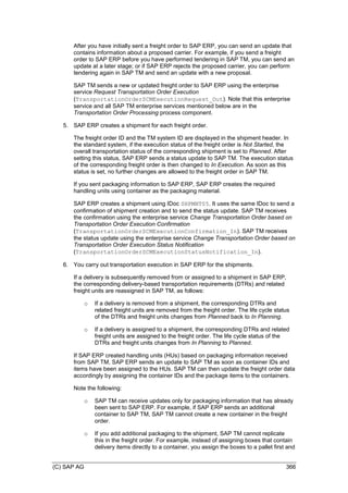(C) SAP AG 366
After you have initially sent a freight order to SAP ERP, you can send an update that
contains information about a proposed carrier. For example, if you send a freight
order to SAP ERP before you have performed tendering in SAP TM, you can send an
update at a later stage; or if SAP ERP rejects the proposed carrier, you can perform
tendering again in SAP TM and send an update with a new proposal.
SAP TM sends a new or updated freight order to SAP ERP using the enterprise
service Request Transportation Order Execution
(TransportationOrderSCMExecutionRequest_Out). Note that this enterprise
service and all SAP TM enterprise services mentioned below are in the
Transportation Order Processing process component.
5. SAP ERP creates a shipment for each freight order.
The freight order ID and the TM system ID are displayed in the shipment header. In
the standard system, if the execution status of the freight order is Not Started, the
overall transportation status of the corresponding shipment is set to Planned. After
setting this status, SAP ERP sends a status update to SAP TM. The execution status
of the corresponding freight order is then changed to In Execution. As soon as this
status is set, no further changes are allowed to the freight order in SAP TM.
If you sent packaging information to SAP ERP, SAP ERP creates the required
handling units using container as the packaging material.
SAP ERP creates a shipment using IDoc SHPMNT05. It uses the same IDoc to send a
confirmation of shipment creation and to send the status update. SAP TM receives
the confirmation using the enterprise service Change Transportation Order based on
Transportation Order Execution Confirmation
(TransportationOrderSCMExecutionConfirmation_In). SAP TM receives
the status update using the enterprise service Change Transportation Order based on
Transportation Order Execution Status Notification
(TransportationOrderSCMExecutionStatusNotification_In).
6. You carry out transportation execution in SAP ERP for the shipments.
If a delivery is subsequently removed from or assigned to a shipment in SAP ERP,
the corresponding delivery-based transportation requirements (DTRs) and related
freight units are reassigned in SAP TM, as follows:
o If a delivery is removed from a shipment, the corresponding DTRs and
related freight units are removed from the freight order. The life cycle status
of the DTRs and freight units changes from Planned back to In Planning.
o If a delivery is assigned to a shipment, the corresponding DTRs and related
freight units are assigned to the freight order. The life cycle status of the
DTRs and freight units changes from In Planning to Planned.
If SAP ERP created handling units (HUs) based on packaging information received
from SAP TM, SAP ERP sends an update to SAP TM as soon as container IDs and
items have been assigned to the HUs. SAP TM can then update the freight order data
accordingly by assigning the container IDs and the package items to the containers.
Note the following:
o SAP TM can receive updates only for packaging information that has already
been sent to SAP ERP. For example, if SAP ERP sends an additional
container to SAP TM, SAP TM cannot create a new container in the freight
order.
o If you add additional packaging to the shipment, SAP TM cannot replicate
this in the freight order. For example, instead of assigning boxes that contain
delivery items directly to a container, you assign the boxes to a pallet first and
 