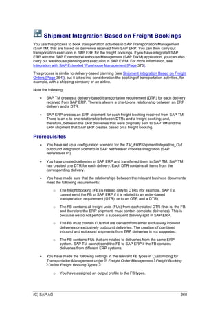 (C) SAP AG 368
Shipment Integration Based on Freight Bookings
You use this process to book transportation activities in SAP Transportation Management
(SAP TM) that are based on deliveries received from SAP ERP. You can then carry out
transportation execution in SAP ERP for the freight bookings. If you have integrated SAP
ERP with the SAP Extended Warehouse Management (SAP EWM) application, you can also
carry out warehouse planning and execution in SAP EWM. For more information, see
Integration with SAP Extended Warehouse Management [Page 376].
This process is similar to delivery-based planning (see Shipment Integration Based on Freight
Orders [Page 364]), but it takes into consideration the booking of transportation activities, for
example, with a shipping company or an airline.
Note the following:
 SAP TM creates a delivery-based transportation requirement (DTR) for each delivery
received from SAP ERP. There is always a one-to-one relationship between an ERP
delivery and a DTR.
 SAP ERP creates an ERP shipment for each freight booking received from SAP TM.
There is an n-to-one relationship between DTRs and a freight booking; and,
therefore, between the ERP deliveries that were originally sent to SAP TM and the
ERP shipment that SAP ERP creates based on a freight booking.
Prerequisites
 You have set up a configuration scenario for the TM_ERPShipmentIntegration_Out
outbound integration scenario in SAP NetWeaver Process Integration (SAP
NetWeaver PI).
 You have created deliveries in SAP ERP and transferred them to SAP TM. SAP TM
has created one DTR for each delivery. Each DTR contains all items from the
corresponding delivery.
 You have made sure that the relationships between the relevant business documents
meet the following requirements:
o The freight booking (FB) is related only to DTRs (for example, SAP TM
cannot send the FB to SAP ERP if it is related to an order-based
transportation requirement (OTR), or to an OTR and a DTR).
o The FB contains all freight units (FUs) from each related DTR (that is, the FB,
and therefore the ERP shipment, must contain complete deliveries). This is
because we do not perform a subsequent delivery split in SAP ERP.
o The FB must contain FUs that are derived from either exclusively inbound
deliveries or exclusively outbound deliveries. The creation of combined
inbound and outbound shipments from ERP deliveries is not supported.
o The FB contains FUs that are related to deliveries from the same ERP
system. SAP TM cannot send the FB to SAP ERP if the FB contains
deliveries from different ERP systems.
 You have made the following settings in the relevant FB types in Customizing for
Transportation Management under Freight Order Management Freight Booking
Define Freight Booking Types :
o You have assigned an output profile to the FB types.
 