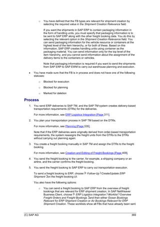 (C) SAP AG 369
o You have defined that the FB types are relevant for shipment creation by
selecting the required value in the Shipment Creation Relevance field.
If you want the shipments in SAP ERP to contain packaging information in
the form of handling units, you must specify that packaging information is to
be sent to SAP ERP along with the other freight booking data. You do this by
selecting the relevant option in the Shipment Creation Relevance field. You
can send packaging information for the vehicle resource or containers at the
highest level of the item hierarchy, or for both of these. Based on this
information, SAP ERP creates handling units using container as the
packaging material. You can send information only for the top level of the
item hierarchy, and you cannot send information about the assignment of the
delivery items to the containers or vehicles.
Note that packaging information is required if you want to send the shipments
from SAP ERP to SAP EWM to carry out warehouse planning and execution.
 You have made sure that the FB is in process and does not have one of the following
statuses:
o Blocked for execution
o Blocked for planning
o Marked for deletion
Process
1. You send ERP deliveries to SAP TM, and the SAP TM system creates delivery-based
transportation requirements (DTRs) for the deliveries.
For more information, see ERP Logistics Integration [Page 311].
2. You plan your transportation process in SAP TM based on the DTRs.
For more information, see Planning [Page 535].
Note that if the ERP deliveries were originally derived from order-based transportation
requirements, the system reassigns the freight units from the OTRs to the DTRs
without carrying out planning again.
3. You create a freight booking manually in SAP TM and assign the DTRs to the freight
booking.
For more information, see Creation and Editing of Freight Bookings [Page 409].
4. You send the freight booking to the carrier, for example, a shipping company or an
airline, and the carrier confirms the freight booking.
5. You send the freight booking to SAP ERP to carry out transportation execution.
To send a freight booking to ERP, choose Follow-Up Create/Update ERP
Shipment on the freight booking UI.
You also have the following options:
o You can send a freight booking to SAP ERP from the overview of freight
bookings that are relevant for ERP shipment creation. In SAP NetWeaver
Business Client, choose ERP Logistics Integration Worklist Overview
Freight Orders and Freight Bookings and then either Ocean Bookings
Relevant for ERP Shipment Creation or Air Bookings Relevant for ERP
Shipment Creation. These worklists show all FBs that have already been sent
 