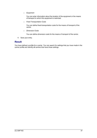 (C) SAP AG 37
o Equipment
You can enter information about the location of the equipment or the means
of transport to which this equipment is restricted.
o Fixed Transportation Costs
You can define fixed transportation costs for the means of transport of the
carrier.
o Dimension Costs
You can define dimension costs for the means of transport of the carrier.
4. Save your entry.
Result
You have defined a profile for a carrier. You can search for settings that you have made in the
carrier profile and identify all carriers that have those settings.
 