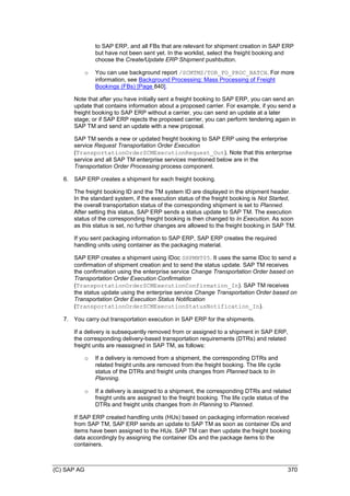 (C) SAP AG 370
to SAP ERP, and all FBs that are relevant for shipment creation in SAP ERP
but have not been sent yet. In the worklist, select the freight booking and
choose the Create/Update ERP Shipment pushbutton.
o You can use background report /SCMTMS/TOR_FO_PROC_BATCH. For more
information, see Background Processing: Mass Processing of Freight
Bookings (FBs) [Page 840].
Note that after you have initially sent a freight booking to SAP ERP, you can send an
update that contains information about a proposed carrier. For example, if you send a
freight booking to SAP ERP without a carrier, you can send an update at a later
stage; or if SAP ERP rejects the proposed carrier, you can perform tendering again in
SAP TM and send an update with a new proposal.
SAP TM sends a new or updated freight booking to SAP ERP using the enterprise
service Request Transportation Order Execution
(TransportationOrderSCMExecutionRequest_Out). Note that this enterprise
service and all SAP TM enterprise services mentioned below are in the
Transportation Order Processing process component.
6. SAP ERP creates a shipment for each freight booking.
The freight booking ID and the TM system ID are displayed in the shipment header.
In the standard system, if the execution status of the freight booking is Not Started,
the overall transportation status of the corresponding shipment is set to Planned.
After setting this status, SAP ERP sends a status update to SAP TM. The execution
status of the corresponding freight booking is then changed to In Execution. As soon
as this status is set, no further changes are allowed to the freight booking in SAP TM.
If you sent packaging information to SAP ERP, SAP ERP creates the required
handling units using container as the packaging material.
SAP ERP creates a shipment using IDoc SHPMNT05. It uses the same IDoc to send a
confirmation of shipment creation and to send the status update. SAP TM receives
the confirmation using the enterprise service Change Transportation Order based on
Transportation Order Execution Confirmation
(TransportationOrderSCMExecutionConfirmation_In). SAP TM receives
the status update using the enterprise service Change Transportation Order based on
Transportation Order Execution Status Notification
(TransportationOrderSCMExecutionStatusNotification_In).
7. You carry out transportation execution in SAP ERP for the shipments.
If a delivery is subsequently removed from or assigned to a shipment in SAP ERP,
the corresponding delivery-based transportation requirements (DTRs) and related
freight units are reassigned in SAP TM, as follows:
o If a delivery is removed from a shipment, the corresponding DTRs and
related freight units are removed from the freight booking. The life cycle
status of the DTRs and freight units changes from Planned back to In
Planning.
o If a delivery is assigned to a shipment, the corresponding DTRs and related
freight units are assigned to the freight booking. The life cycle status of the
DTRs and freight units changes from In Planning to Planned.
If SAP ERP created handling units (HUs) based on packaging information received
from SAP TM, SAP ERP sends an update to SAP TM as soon as container IDs and
items have been assigned to the HUs. SAP TM can then update the freight booking
data accordingly by assigning the container IDs and the package items to the
containers.
 