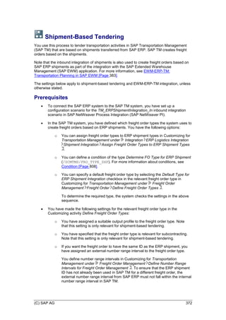 (C) SAP AG 372
Shipment-Based Tendering
You use this process to tender transportation activities in SAP Transportation Management
(SAP TM) that are based on shipments transferred from SAP ERP. SAP TM creates freight
orders based on the shipments.
Note that the inbound integration of shipments is also used to create freight orders based on
SAP ERP shipments as part of the integration with the SAP Extended Warehouse
Management (SAP EWM) application. For more information, see EWM-ERP-TM:
Transportation Planning in SAP EWM [Page 383].
The settings below apply to shipment-based tendering and EWM-ERP-TM integration, unless
otherwise stated.
Prerequisites
 To connect the SAP ERP system to the SAP TM system, you have set up a
configuration scenario for the TM_ERPShipmentIntegration_In inbound integration
scenario in SAP NetWeaver Process Integration (SAP NetWeaver PI).
 In the SAP TM system, you have defined which freight order types the system uses to
create freight orders based on ERP shipments. You have the following options:
o You can assign freight order types to ERP shipment types in Customizing for
Transportation Management under Integration ERP Logistics Integration
Shipment Integration Assign Freight Order Types to ERP Shipment Types
.
o You can define a condition of the type Determine FO Type for ERP Shipment
(/SCMTMS/FRO_TYPE_SHP). For more information about conditions, see
Condition [Page 808].
o You can specify a default freight order type by selecting the Default Type for
ERP Shipment Integration checkbox in the relevant freight order type in
Customizing for Transportation Management under Freight Order
Management Freight Order Define Freight Order Types .
To determine the required type, the system checks the settings in the above
sequence.
 You have made the following settings for the relevant freight order type in the
Customizing activity Define Freight Order Types:
o You have assigned a suitable output profile to the freight order type. Note
that this setting is only relevant for shipment-based tendering.
o You have specified that the freight order type is relevant for subcontracting.
Note that this setting is only relevant for shipment-based tendering.
o If you want the freight order to have the same ID as the ERP shipment, you
have assigned an external number range interval to the freight order type.
You define number range intervals in Customizing for Transportation
Management under Freight Order Management Define Number Range
Intervals for Freight Order Management . To ensure that the ERP shipment
ID has not already been used in SAP TM for a different freight order, the
external number range interval from SAP ERP must not fall within the internal
number range interval in SAP TM.
 