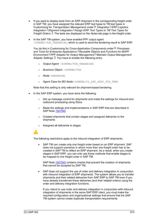 (C) SAP AG 373
 If you want to display texts from an ERP shipment in the corresponding freight order
in SAP TM, you have assigned the relevant ERP text types to TM text types in
Customizing for Transportation Management under Integration ERP Logistics
Integration Shipment Integration Assign ERP Text Types to TM Text Types for
Freight Orders . The texts are displayed on the Notes tab page in the freight order.
 In the SAP TM system, you have enabled PPF output agent
/SCMTMS/TOR_TENDERING, which is used to send the tendering result to SAP ERP.
You do this in Customizing for Cross-Application Components under Processes
and Tools for Enterprise Applications Reusable Objects and Functions for BOPF
Environment PPF Adapter for Output Management Maintain Output Management
Adapter Settings . You have to enable the following entry:
o Output Agent: /SCMTMS/TOR_TENDERING
o Business Object: /SCMTMS/TOR
o Node: TENDERING
o Agent Class for BO Node:/SCMTMS/CL_PPF_SERV_TOR_TEND
Note that this setting is only relevant for shipment-based tendering.
 In the SAP ERP system, you have done the following:
o Set up message control for shipments and made the settings for inbound and
outbound processing using IDocs
o Made the settings and implementations in SAP ERP that are described in
SAP Note 1527545
o Created shipments that contain stages and assigned deliveries to the
shipments
o Assigned all deliveries to stages
The following restrictions apply to the inbound integration of ERP shipments:
 SAP TM can create only one freight order based on an ERP shipment. SAP
does not support scenarios in which more than one freight order has to be
created in SAP TM to reflect an ERP shipment. As a result, when you create
stages in SAP ERP, you can only use those methods that enable stages to
be mapped to one freight order in SAP TM.
SAP Note 1527545 contains checks that prevent the creation of shipments
that cannot be accepted by SAP TM.
 SAP does not support the use of order and delivery integration in conjunction
with inbound integration of ERP shipments. The system allows you to transfer
shipments and their related deliveries from SAP ERP to SAP TM even if you
have already transferred these deliveries (and their related orders) using the
order and delivery integration functions.
If you intend to use order and delivery integration in conjunction with inbound
integration of shipments in the same SAP ERP client, you must make the
required configuration and organizational settings that ensure that the SAP
TM system cannot create duplicate transportation requirements.
 