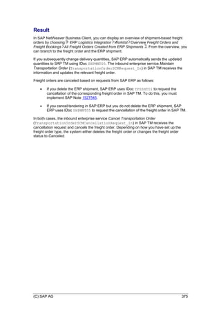 (C) SAP AG 375
Result
In SAP NetWeaver Business Client, you can display an overview of shipment-based freight
orders by choosing ERP Logistics Integration Worklist Overview Freight Orders and
Freight Bookings All Freight Orders Created from ERP Shipments . From the overview, you
can branch to the freight order and the ERP shipment.
If you subsequently change delivery quantities, SAP ERP automatically sends the updated
quantities to SAP TM using IDoc SHPMNT05. The inbound enterprise service Maintain
Transportation Order (TransportationOrderSCMRequest_In) in SAP TM receives the
information and updates the relevant freight order.
Freight orders are canceled based on requests from SAP ERP as follows:
 If you delete the ERP shipment, SAP ERP uses IDoc TPSSHT01 to request the
cancellation of the corresponding freight order in SAP TM. To do this, you must
implement SAP Note 1527545.
 If you cancel tendering in SAP ERP but you do not delete the ERP shipment, SAP
ERP uses IDoc SHPMNT05 to request the cancellation of the freight order in SAP TM.
In both cases, the inbound enterprise service Cancel Transportation Order
(TransportationOrderSCMCancellationRequest_In) in SAP TM receives the
cancellation request and cancels the freight order. Depending on how you have set up the
freight order type, the system either deletes the freight order or changes the freight order
status to Canceled.
 