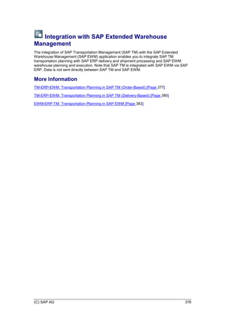 (C) SAP AG 376
Integration with SAP Extended Warehouse
Management
The integration of SAP Transportation Management (SAP TM) with the SAP Extended
Warehouse Management (SAP EWM) application enables you to integrate SAP TM
transportation planning with SAP ERP delivery and shipment processing and SAP EWM
warehouse planning and execution. Note that SAP TM is integrated with SAP EWM via SAP
ERP. Data is not sent directly between SAP TM and SAP EWM.
More Information
TM-ERP-EWM: Transportation Planning in SAP TM (Order-Based) [Page 377]
TM-ERP-EWM: Transportation Planning in SAP TM (Delivery-Based) [Page 380]
EWM-ERP-TM: Transportation Planning in SAP EWM [Page 383]
 