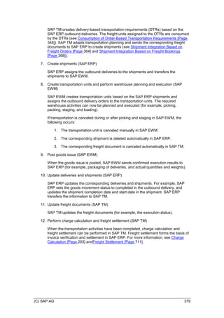 (C) SAP AG 379
SAP TM creates delivery-based transportation requirements (DTRs) based on the
SAP ERP outbound deliveries. The freight units assigned to the OTRs are consumed
by the DTRs (see Consumption of Order-Based Transportation Requirements [Page
348]). SAP TM adapts transportation planning and sends the corresponding freight
documents to SAP ERP to create shipments (see Shipment Integration Based on
Freight Orders [Page 364] and Shipment Integration Based on Freight Bookings
[Page 368]).
7. Create shipments (SAP ERP)
SAP ERP assigns the outbound deliveries to the shipments and transfers the
shipments to SAP EWM.
8. Create transportation units and perform warehouse planning and execution (SAP
EWM)
SAP EWM creates transportation units based on the SAP ERP shipments and
assigns the outbound delivery orders to the transportation units. The required
warehouse activities can now be planned and executed (for example, picking,
packing, staging, and loading).
If transportation is canceled during or after picking and staging in SAP EWM, the
following occurs:
1. The transportation unit is canceled manually in SAP EWM.
2. The corresponding shipment is deleted automatically in SAP ERP.
3. The corresponding freight document is canceled automatically in SAP TM.
9. Post goods issue (SAP EWM)
When the goods issue is posted, SAP EWM sends confirmed execution results to
SAP ERP (for example, packaging of deliveries, and actual quantities and weights).
10. Update deliveries and shipments (SAP ERP)
SAP ERP updates the corresponding deliveries and shipments. For example, SAP
ERP sets the goods movement status to completed in the outbound delivery, and
updates the shipment completion date and start date in the shipment. SAP ERP
transfers the information to SAP TM.
11. Update freight documents (SAP TM)
SAP TM updates the freight documents (for example, the execution status).
12. Perform charge calculation and freight settlement (SAP TM)
When the transportation activities have been completed, charge calculation and
freight settlement can be performed in SAP TM. Freight settlement forms the basis of
invoice verification and settlement in SAP ERP. For more information, see Charge
Calculation [Page 203] andFreight Settlement [Page 711].
 