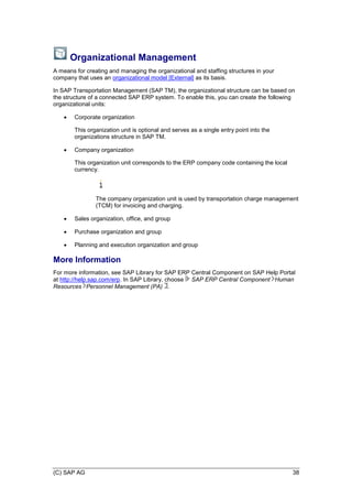 (C) SAP AG 38
Organizational Management
A means for creating and managing the organizational and staffing structures in your
company that uses an organizational model [External] as its basis.
In SAP Transportation Management (SAP TM), the organizational structure can be based on
the structure of a connected SAP ERP system. To enable this, you can create the following
organizational units:
 Corporate organization
This organization unit is optional and serves as a single entry point into the
organizations structure in SAP TM.
 Company organization
This organization unit corresponds to the ERP company code containing the local
currency.
The company organization unit is used by transportation charge management
(TCM) for invoicing and charging.
 Sales organization, office, and group
 Purchase organization and group
 Planning and execution organization and group
More Information
For more information, see SAP Library for SAP ERP Central Component on SAP Help Portal
at http://help.sap.com/erp. In SAP Library, choose SAP ERP Central Component Human
Resources Personnel Management (PA) .
 