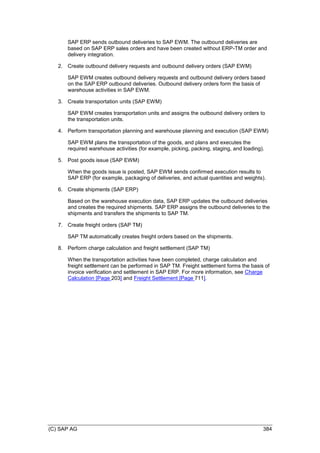(C) SAP AG 384
SAP ERP sends outbound deliveries to SAP EWM. The outbound deliveries are
based on SAP ERP sales orders and have been created without ERP-TM order and
delivery integration.
2. Create outbound delivery requests and outbound delivery orders (SAP EWM)
SAP EWM creates outbound delivery requests and outbound delivery orders based
on the SAP ERP outbound deliveries. Outbound delivery orders form the basis of
warehouse activities in SAP EWM.
3. Create transportation units (SAP EWM)
SAP EWM creates transportation units and assigns the outbound delivery orders to
the transportation units.
4. Perform transportation planning and warehouse planning and execution (SAP EWM)
SAP EWM plans the transportation of the goods, and plans and executes the
required warehouse activities (for example, picking, packing, staging, and loading).
5. Post goods issue (SAP EWM)
When the goods issue is posted, SAP EWM sends confirmed execution results to
SAP ERP (for example, packaging of deliveries, and actual quantities and weights).
6. Create shipments (SAP ERP)
Based on the warehouse execution data, SAP ERP updates the outbound deliveries
and creates the required shipments. SAP ERP assigns the outbound deliveries to the
shipments and transfers the shipments to SAP TM.
7. Create freight orders (SAP TM)
SAP TM automatically creates freight orders based on the shipments.
8. Perform charge calculation and freight settlement (SAP TM)
When the transportation activities have been completed, charge calculation and
freight settlement can be performed in SAP TM. Freight settlement forms the basis of
invoice verification and settlement in SAP ERP. For more information, see Charge
Calculation [Page 203] and Freight Settlement [Page 711].
 