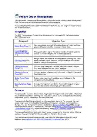 (C) SAP AG 385
Freight Order Management
You can use the Freight Order Management component in SAP Transportation Management
(SAP TM) to create and edit freight orders and freight bookings.
You use freight orders above all for land transportation and you use freight bookings for sea
and air transportation.
Integration
The SAP TM component Freight Order Management is integrated with the following other
SAP TM components:
Component Integration Type
Master Data [Page 24]
As a prerequisite for creating freight orders and freight bookings,
you must have created the necessary master data.
Forwarding Order
Management [Page
233]
The system either copies the values from the forwarding orders
directly or from the freight units in the freight orders.
Planning [Page 535]
Freight orders are the result of transportation planning and serve
as the basis for carrier selection. Freight bookings serve as the
basis for transportation planning.
Freight Settlement
[Page 711]
You can have the system calculate the transportation charges
from your freight orders and freight bookings.
Dangerous Goods
[Page 751]
You can perform a dangerous goods check for freight orders and
freight bookings.
Global Trade [Page
749]
Freight orders and freight bookings form the basis for the
integration with global trade.
Basic Functions [Page
750]
In output management you define the possible outputs for your
business documents, for example, print documents.
Features
You can use the business documents in freight order management to enter all the information
required for transportation planning and execution, such as source and destination locations,
dates/times, product information, and resources used.
You can create freight orders directly or in transportation planning. For example, you can
assign freight units to the freight orders and have the system calculate the transportation
charges. You can then perform carrier selection (see Carrier Selection [Page 655]), assign
the freight orders directly to a carrier as a suborder (see External Communication in Overland
Transportation [Page 397]) or perform tendering (see Freight Tendering [Page 460]).
You can use freight bookings to book freight space in advance, for example, with a shipping
company. You can then perform the execution on the same documents.
You can have a shipment created in SAP ERP based on your freight orders and freight
bookings (see Integration with SAP ERP Shipment Processing [Page 362]).
 