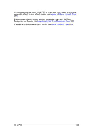 (C) SAP AG 386
You can have deliveries created in SAP ERP for order-based transportation requirements
contained in a freight order or a freight booking (see Creation of Delivery Proposals [Page
338]).
Freight orders and freight bookings also form the basis for tracking with SAP Event
Management and Reporting (see Integration with SAP Event Management [Page 744]).
In addition, you can estimate the freight charges (see Charge Estimation [Page 228]).
 