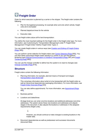 (C) SAP AG 387
Freight Order
Order for which execution is planned by a carrier or the shipper. The freight order contains the
following:
 Plan for the logistical processing, for example when and onto which vehicle, freight
units are to be loaded
 Planned departure times for the vehicle
 Execution data
You use freight orders above all for land transportation.
You define the most important settings for the freight order in the freight order type. For more
information, see Customizing for Transportation Management under Freight Order
Management Freight Order Define Freight Order Types .
You can create freight orders in various ways (see Creation and Editing of Freight Orders
[Page 390]).
You can perform carrier selection for freight orders (see Carrier Selection [Page 655]). You
can then either subcontract freight orders directly to a carrier or you can first perform
tendering (see External Communication in Overland Transportation [Page 397] and Freight
Tendering [Page 460]).
You can use the change controller to define how the system is to react to changes (see
Change Controller [Page 814]).
Structure
Freight orders contain the following information:
 Planning information, for example, planned means of transport and stages
(transportation stops [External])
This comprises information about what is to be transported with the freight order as
well as hierarchical dependencies (packaging information). For more information, see
Freight Order Overview [Page 633].
You can also define appointments. For more information, see Appointment [Page
400].
 Business partner
 Locations and dates/times
At stage level you can enter one-time locations and additional addresses (one-time
addresses). The system stores these new locations and addresses and adjusts
stages in the document. It also adjusts the locations or addresses in the assigned
requirements (freight units).
However, you should continue to make changes to existing locations in the
master data.
 Document dependencies as well as predecessor and successor documents
(document flow)
 
