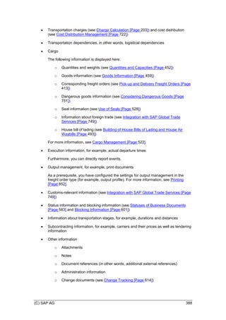 (C) SAP AG 388
 Transportation charges (see Charge Calculation [Page 203]) and cost distribution
(see Cost Distribution Management [Page 722])
 Transportation dependencies, in other words, logistical dependencies
 Cargo
The following information is displayed here:
o Quantities and weights (see Quantities and Capacities [Page 452])
o Goods information (see Goods Information [Page 459])
o Corresponding freight orders (see Pick-up and Delivery Freight Orders [Page
413])
o Dangerous goods information (see Considering Dangerous Goods [Page
751]).
o Seal information (see Use of Seals [Page 528])
o Information about foreign trade (see Integration with SAP Global Trade
Services [Page 749])
o House bill of lading (see Building of House Bills of Lading and House Air
Waybills [Page 493])
For more information, see Cargo Management [Page 522].
 Execution information, for example, actual departure times
Furthermore, you can directly report events.
 Output management, for example, print documents
As a prerequisite, you have configured the settings for output management in the
freight order type (for example, output profile). For more information, see Printing
[Page 852].
 Customs-relevant information (see Integration with SAP Global Trade Services [Page
749])
 Status information and blocking information (see Statuses of Business Documents
[Page 583] and Blocking Information [Page 601])
 Information about transportation stages, for example, durations and distances
 Subcontracting information, for example, carriers and their prices as well as tendering
information
 Other information
o Attachments
o Notes
o Document references (in other words, additional external references)
o Administration information
o Change documents (see Change Tracking [Page 614])
 