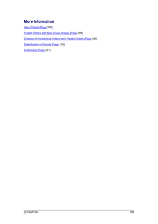 (C) SAP AG 389
More Information
Use of Seals [Page 528]
Freight Orders with Non-Linear Stages [Page 398]
Creation of Forwarding Orders from Freight Orders [Page 396]
Classification of Goods [Page 105]
Scheduling [Page 401]
 