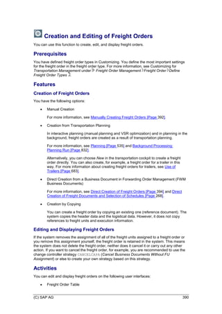 (C) SAP AG 390
Creation and Editing of Freight Orders
You can use this function to create, edit, and display freight orders.
Prerequisites
You have defined freight order types in Customizing. You define the most important settings
for the freight order in the freight order type. For more information, see Customizing for
Transportation Management under Freight Order Management Freight Order Define
Freight Order Types .
Features
Creation of Freight Orders
You have the following options:
 Manual Creation
For more information, see Manually Creating Freight Orders [Page 392].
 Creation from Transportation Planning
In interactive planning (manual planning and VSR optimization) and in planning in the
background, freight orders are created as a result of transportation planning.
For more information, see Planning [Page 535] and Background Processing:
Planning Run [Page 832].
Alternatively, you can choose New in the transportation cockpit to create a freight
order directly. You can also create, for example, a freight order for a trailer in this
way. For more information about creating freight orders for trailers, see Use of
Trailers [Page 683].
 Direct Creation from a Business Document in Forwarding Order Management (FWM
Business Documents)
For more information, see Direct Creation of Freight Orders [Page 394] and Direct
Creation of Freight Documents and Selection of Schedules [Page 268].
 Creation by Copying
You can create a freight order by copying an existing one (reference document). The
system copies the header data and the logistical data. However, it does not copy
references to freight units and execution information.
Editing and Displaying Freight Orders
If the system removes the assignment of all of the freight units assigned to a freight order or
you remove this assignment yourself, the freight order is retained in the system. This means
the system does not delete the freight order, neither does it cancel it or carry out any other
action. If you want to cancel the freight order, for example, you are recommended to use the
change controller strategy CANCELCAPA (Cancel Business Documents Without FU
Assignment) or else to create your own strategy based on this strategy.
Activities
You can edit and display freight orders on the following user interfaces:
 Freight Order Table
 