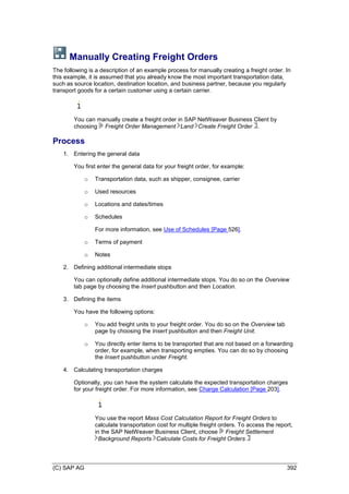 (C) SAP AG 392
Manually Creating Freight Orders
The following is a description of an example process for manually creating a freight order. In
this example, it is assumed that you already know the most important transportation data,
such as source location, destination location, and business partner, because you regularly
transport goods for a certain customer using a certain carrier.
You can manually create a freight order in SAP NetWeaver Business Client by
choosing Freight Order Management Land Create Freight Order .
Process
1. Entering the general data
You first enter the general data for your freight order, for example:
o Transportation data, such as shipper, consignee, carrier
o Used resources
o Locations and dates/times
o Schedules
For more information, see Use of Schedules [Page 526].
o Terms of payment
o Notes
2. Defining additional intermediate stops
You can optionally define additional intermediate stops. You do so on the Overview
tab page by choosing the Insert pushbutton and then Location.
3. Defining the items
You have the following options:
o You add freight units to your freight order. You do so on the Overview tab
page by choosing the Insert pushbutton and then Freight Unit.
o You directly enter items to be transported that are not based on a forwarding
order, for example, when transporting empties. You can do so by choosing
the Insert pushbutton under Freight.
4. Calculating transportation charges
Optionally, you can have the system calculate the expected transportation charges
for your freight order. For more information, see Charge Calculation [Page 203].
You use the report Mass Cost Calculation Report for Freight Orders to
calculate transportation cost for multiple freight orders. To access the report,
in the SAP NetWeaver Business Client, choose Freight Settlement
Background Reports Calculate Costs for Freight Orders
 