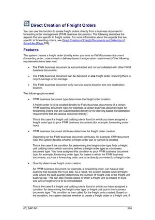 (C) SAP AG 394
Direct Creation of Freight Orders
You can use this function to create freight orders directly from a business document in
forwarding order management (FWM business documents). The following describes the
aspects that are specific to freight orders. For more information about the aspects that are
specific to forwarding orders, see Direct Creation of Freight Documents and Selection of
Schedules [Page 268].
Features
The system creates a freight order directly when you save an FWM business document
(forwarding order, order-based or delivery-based transportation requirement) if the following
requirements have been met:
 The FWM business document is subcontracted and not consolidated with other FWM
business documents.
 The FWM business document can be delivered in one freight order, meaning there is
no pre-carriage or on-carriage.
 The FWM business document only has one source location and one destination
location.
The following options exist:
 FWM business document type determines the freight order creation
A freight order is to be created directly for FWM business documents of a certain
FWM business document type (for example, a certain business document type for
forwarding orders that are subcontracted directly or for delivery-based transportation
requirements that are always delivered directly).
This is the case if a freight unit building rule is found in which you have assigned a
freight order type to your FWM business documents (for example, forwarding order
type).
 FWM business document attributes determine the freight order creation
Depending on the FWM business document attributes, for example, ERP document
type, the system decides whether a freight order can or cannot be created.
This is the case if the condition for determining the freight order type finds a freight
unit building rule in which you have defined a freight order type as a business
document type. You have assigned this condition to your FWM business document
type, for example, forwarding order type, for cases in which the FWM business
documents, such as a forwarding order, are to be directly converted to a freight order.
 Quantity determines freight order creation
An FWM business document, for example, a forwarding order, can have a total
quantity that exceeds the truck size. As a result, the system creates several freight
units where the split quantity determines the number of freight units in the freight unit
building rule. This can also include cases in which a freight unit is created in truck
size and a freight unit is to be consolidated.
This is the case if a freight unit building rule is found in which you have assigned a
condition for determining the freight order type or freight unit type to the business
document type. This condition is then called for the freight units created. Based on
the condition, the system decides whether to create a freight order or a freight unit. If
 