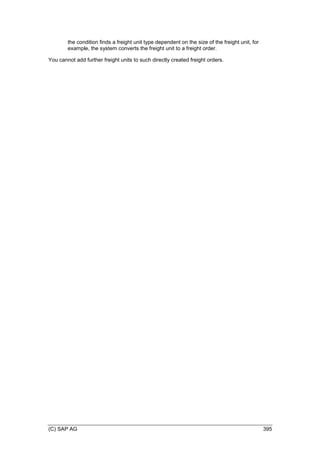 (C) SAP AG 395
the condition finds a freight unit type dependent on the size of the freight unit, for
example, the system converts the freight unit to a freight order.
You cannot add further freight units to such directly created freight orders.
 