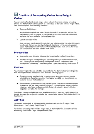 (C) SAP AG 396
Creation of Forwarding Orders from Freight
Orders
You can use this function to create freight orders without reference to existing forwarding
orders. You then create forwarding orders at a later stage on the basis of these freight orders.
This is recommended in the following scenarios:
 Customer Self-Delivery
A customer truck enters the yard. It is not until the truck is unloaded, that you can
identify what goods it contains. In this scenario, you do not create the freight order
and enter the items until after the truck has arrived.
 Collective Goods Traffic
Your own truck travels a specific route daily and collects goods. It is not until the truck
is unloaded, that you can identify what goods it contains. In this scenario, you can
create the freight order with the main information before the truck arrives. However,
you cannot create the items until the truck arrives.
Prerequisites
 You need to have defined a shipper and a consignee for the freight order item.
 You have assigned item types to your forwarding order type. For more information,
see Customizing for Transportation Management under Forwarding Order
Management Forwarding Order Assign Item Types to Forwarding Order Types .
Features
You create a freight order and select the required items. You then create a forwarding order
from the freight order for the selected items. Here the following applies:
 The shipping type specified in the forwarding order type must correspond to the
selected items. If you have specified the shipping type LCL, you cannot select any
container items in the freight order.
 The movement type must match the scenario. In the case of customer self-delivery,
for example, the first stage type that you specify in the stage type sequence for the
movement type has to be Customer Self-Delivery. In collective goods traffic, the
stage type has to be Pre-Carriage.
The system creates the forwarding order as well as the freight units and the transportations
stages. Moreover, the system connects the first transportation stage of the freight unit with the
freight order.
Activities
To create a freight order, in SAP NetWeaver Business Client, choose Freight Order
Management Land Create Freight Order .
To create a forwarding order from the freight order, in the freight order, choose the Create
Forwarding Order on the Cargo Management tab page.
 