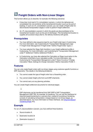 (C) SAP AG 398
Freight Orders with Non-Linear Stages
This function allows you to describe, for example, the following scenarios:
 A less than truck load (LTL) consolidation scenario, in which the deliveries are
consolidated into one container at the transshipment location (such as the port of
loading). In such an LTL consolidation scenario, you can create a freight order for
disconnected transportation stages in order to perform freight settlement.
 An LTL deconsolidation scenario in which the goods are deconsolidated at the
transshipment location (such as the port of discharge). This transshipment location is
supplies all successor stops (that is, the delivery locations) with goods.
Prerequisites
 You have defined a stop sequence type for your freight order type in Customizing.
For more information, see Customizing for Transportation Management under
Freight Order Management Freight Order Define Freight Order Types .
 You have selected the Stage Split checkbox in your freight settlement profile in
Customizing. For more information, see Customizing for Transportation Management
under Settlement Define Settlement Profile .
 In Customizing, you have also selected the Calculation at Stage Level option in the
Calculation Level field of your calculation profile. For more information, see
Customizing for Transportation Management under Basic Functions Charge
Calculation Basic Settings for Charge Calculation Define Calculation Profile .
Features
You can only create freight orders with non-linear stages using customer-specific functions or
ERP shipments. This results in the following limitations:
 You cannot create this type of freight order from a forwarding order.
 You cannot create freight units from such ERP shipments.
 You cannot carry out any planning activities.
You can create freight settlement documents for individual stages.
ERP shipments can be transferred from SAP ERP to SAP Transportation
Management (SAP TM), for example, for tendering. You can use the interfaces for
shipment-based tendering for a scenario that, instead of consisting of tendering,
consists of calculating transportation charges based on non-linear stages, as
described above. For more information on these interfaces, see Shipment-Based
Tendering [Page 372].
Example
For an LTL deconsolidation scenario, you have defined three locations:
 Source location A
 Destination location B
 Destination location C
 