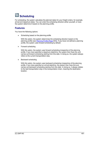 (C) SAP AG 401
Scheduling
For scheduling, the system calculates the planned dates for your freight orders, for example,
arrival and departure dates. You can enter the scheduling direction either yourself, or have
the system determine it based on the planning profile.
Features
You have the following options:
 Scheduling based on the planning profile
With this option, the system determines the scheduling direction based on the
planning profile (see Planning Profile [Page 543]). If you have not defined a planning
profile, the system uses forward scheduling by default.
 Forward scheduling
With this option, the system uses forward scheduling irrespective of the planning
profile. If you have specified a departure date/time, the system then fixes this and
carries out forward scheduling starting from this date. In doing so, the system always
refers to the current transportation stop.
 Backward scheduling
With this option, the system uses backward scheduling irrespective of the planning
profile. If you have specified an arrival date/time, the system then fixes this and
carries out backward scheduling starting from this date. In doing so, it always relates
to the last transportation stop in the transportation chain, meaning the destination
location.
 