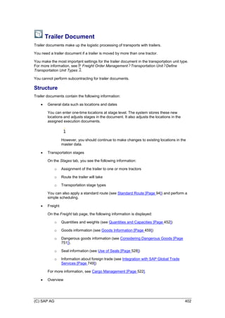 (C) SAP AG 402
Trailer Document
Trailer documents make up the logistic processing of transports with trailers.
You need a trailer document if a trailer is moved by more than one tractor.
You make the most important settings for the trailer document in the transportation unit type.
For more information, see Freight Order Management Transportation Unit Define
Transportation Unit Types .
You cannot perform subcontracting for trailer documents.
Structure
Trailer documents contain the following information:
 General data such as locations and dates
You can enter one-time locations at stage level. The system stores these new
locations and adjusts stages in the document. It also adjusts the locations in the
assigned execution documents.
However, you should continue to make changes to existing locations in the
master data.
 Transportation stages
On the Stages tab, you see the following information:
o Assignment of the trailer to one or more tractors
o Route the trailer will take
o Transportation stage types
You can also apply a standard route (see Standard Route [Page 94]) and perform a
simple scheduling.
 Freight
On the Freight tab page, the following information is displayed:
o Quantities and weights (see Quantities and Capacities [Page 452])
o Goods information (see Goods Information [Page 459])
o Dangerous goods information (see Considering Dangerous Goods [Page
751]).
o Seal information (see Use of Seals [Page 528])
o Information about foreign trade (see Integration with SAP Global Trade
Services [Page 749])
For more information, see Cargo Management [Page 522].
 Overview
 
