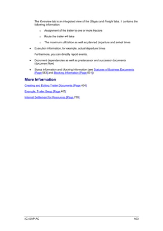 (C) SAP AG 403
The Overview tab is an integrated view of the Stages and Freight tabs. It contains the
following information:
o Assignment of the trailer to one or more tractors
o Route the trailer will take
o The maximum utilization as well as planned departure and arrival times
 Execution information, for example, actual departure times
Furthermore, you can directly report events.
 Document dependencies as well as predecessor and successor documents
(document flow)
 Status information and blocking information (see Statuses of Business Documents
[Page 583] and Blocking Information [Page 601])
More Information
Creating and Editing Trailer Documents [Page 404]
Example: Trailer Swap [Page 405]
Internal Settlement for Resources [Page 739]
 