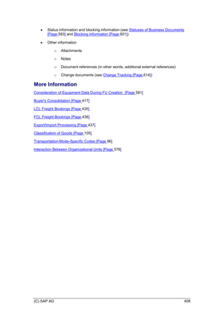 (C) SAP AG 408
 Status information and blocking information (see Statuses of Business Documents
[Page 583] and Blocking Information [Page 601])
 Other information
o Attachments
o Notes
o Document references (in other words, additional external references)
o Change documents (see Change Tracking [Page 614])
More Information
Consideration of Equipment Data During FU Creation [Page 581]
Buyer's Consolidation [Page 417]
LCL Freight Bookings [Page 435]
FCL Freight Bookings [Page 436]
Export/Import Processing [Page 437]
Classification of Goods [Page 105]
Transportation-Mode-Specific Codes [Page 96]
Interaction Between Organizational Units [Page 578]
 