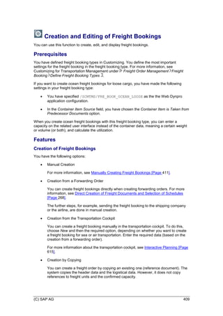 (C) SAP AG 409
Creation and Editing of Freight Bookings
You can use this function to create, edit, and display freight bookings.
Prerequisites
You have defined freight booking types in Customizing. You define the most important
settings for the freight booking in the freight booking type. For more information, see
Customizing for Transportation Management under Freight Order Management Freight
Booking Define Freight Booking Types .
If you want to create ocean freight bookings for loose cargo, you have made the following
settings in your freight booking type:
 You have specified /SCMTMS/FRE_BOOK_OCEAN_LOOSE as the the Web Dynpro
application configuration.
 In the Container Item Source field, you have chosen the Container Item is Taken from
Predecessor Documents option.
When you create ocean freight bookings with this freight booking type, you can enter a
capacity on the related user interface instead of the container data, meaning a certain weight
or volume (or both), and calculate the utilization.
Features
Creation of Freight Bookings
You have the following options:
 Manual Creation
For more information, see Manually Creating Freight Bookings [Page 411].
 Creation from a Forwarding Order
You can create freight bookings directly when creating forwarding orders. For more
information, see Direct Creation of Freight Documents and Selection of Schedules
[Page 268].
The further steps, for example, sending the freight booking to the shipping company
or the airline, are done in manual creation.
 Creation from the Transportation Cockpit
You can create a freight booking manually in the transportation cockpit. To do this,
choose New and then the required option, depending on whether you want to create
a freight booking for sea or air transportation. Enter the required data (based on the
creation from a forwarding order).
For more information about the transportation cockpit, see Interactive Planning [Page
615].
 Creation by Copying
You can create a freight order by copying an existing one (reference document). The
system copies the header data and the logistical data. However, it does not copy
references to freight units and the confirmed capacity.
 