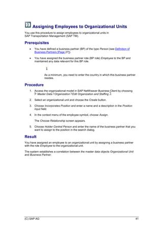 (C) SAP AG 41
Assigning Employees to Organizational Units
You use this procedure to assign employees to organizational units in
SAP Transportation Management (SAP TM).
Prerequisites
 You have defined a business partner (BP) of the type Person (see Definition of
Business Partners [Page 27]).
 You have assigned the business partner role (BP role) Employee to the BP and
maintained any data relevant for this BP role.
As a minimum, you need to enter the country in which this business partner
resides.
Procedure
1. Access the organizational model in SAP NetWeaver Business Client by choosing
Master Data Organization Edit Organization and Staffing .
2. Select an organizational unit and choose the Create button.
3. Choose Incorporates Position and enter a name and a description in the Position
input field.
4. In the context menu of the employee symbol, choose Assign.
The Choose Relationship screen appears.
5. Choose Holder Central Person and enter the name of the business partner that you
want to assign to the position in the search dialog.
Result
You have assigned an employee to an organizational unit by assigning a business partner
with the role Employee to the organizational unit.
The system establishes a correlation between the master data objects Organizational Unit
and Business Partner.
 