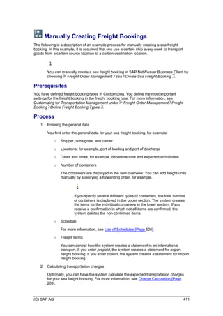 (C) SAP AG 411
Manually Creating Freight Bookings
The following is a description of an example process for manually creating a sea freight
booking. In this example, it is assumed that you use a certain ship every week to transport
goods from a certain source location to a certain destination location.
You can manually create a sea freight booking in SAP NetWeaver Business Client by
choosing Freight Order Management Sea Create Sea Freight Booking .
Prerequisites
You have defined freight booking types in Customizing. You define the most important
settings for the freight booking in the freight booking type. For more information, see
Customizing for Transportation Management under Freight Order Management Freight
Booking Define Freight Booking Types .
Process
1. Entering the general data
You first enter the general data for your sea freight booking, for example:
o Shipper, consignee, and carrier
o Locations, for example, port of loading and port of discharge
o Dates and times, for example, departure date and expected arrival date
o Number of containers
The containers are displayed in the item overview. You can add freight units
manually by specifying a forwarding order, for example.
If you specify several different types of containers, the total number
of containers is displayed in the upper section. The system creates
the items for the individual containers in the lower section. If you
receive a confirmation in which not all items are confirmed, the
system deletes the non-confirmed items.
o Schedule
For more information, see Use of Schedules [Page 526].
o Freight terms
You can control how the system creates a statement in an international
transport. If you enter prepaid, the system creates a statement for export
freight booking. If you enter collect, the system creates a statement for import
freight booking.
2. Calculating transportation charges
Optionally, you can have the system calculate the expected transportation charges
for your sea freight booking. For more information, see Charge Calculation [Page
203].
 