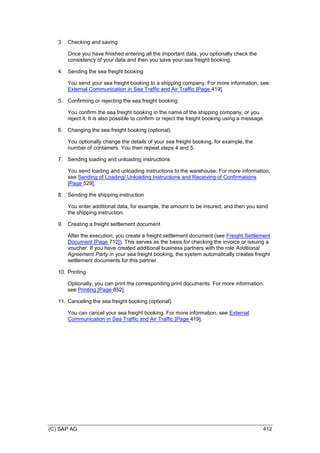 (C) SAP AG 412
3. Checking and saving
Once you have finished entering all the important data, you optionally check the
consistency of your data and then you save your sea freight booking.
4. Sending the sea freight booking
You send your sea freight booking to a shipping company. For more information, see
External Communication in Sea Traffic and Air Traffic [Page 419].
5. Confirming or rejecting the sea freight booking
You confirm the sea freight booking in the name of the shipping company, or you
reject it. It is also possible to confirm or reject the freight booking using a message.
6. Changing the sea freight booking (optional)
You optionally change the details of your sea freight booking, for example, the
number of containers. You then repeat steps 4 and 5.
7. Sending loading and unloading instructions
You send loading and unloading instructions to the warehouse. For more information,
see Sending of Loading/ Unloading Instructions and Receiving of Confirmations
[Page 529].
8. Sending the shipping instruction
You enter additional data, for example, the amount to be insured, and then you send
the shipping instruction.
9. Creating a freight settlement document
After the execution, you create a freight settlement document (see Freight Settlement
Document [Page 712]). This serves as the basis for checking the invoice or issuing a
voucher. If you have created additional business partners with the role Additional
Agreement Party in your sea freight booking, the system automatically creates freight
settlement documents for this partner.
10. Printing
Optionally, you can print the corresponding print documents. For more information,
see Printing [Page 852].
11. Canceling the sea freight booking (optional)
You can cancel your sea freight booking. For more information, see External
Communication in Sea Traffic and Air Traffic [Page 419].
 