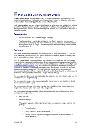 (C) SAP AG 413
Pick-up and Delivery Freight Orders
In sea transportation, you use freight orders for pick-up to transport containers from the
container freight station to the loading port. You use freight orders for deliveries to transport
containers from the unloading port to the container freight station.
In air transportation, you use freight orders for pick-up to transport unit load devices or loose
goods from the source gateway to the airline's delivery address. You use freight orders for
delivery to transport unit load devices or loose goods from the pick-up address of the airline to
the target gateway.
Prerequisites
 You have created and saved sea freight bookings.
 You have defined a standard order type for your freight orders for pick-ups and
deliveries in Customizing. For more information, see Customizing for Transportation
Management under Freight Order Management Freight Booking Define Freight
Booking Types .
Features
You create freight orders for pick-up and delivery of one or more containers or ULDs or for
loose goods (air cargo only) from your freight bookings. A container, a ULD, or loose goods
can be assigned to one freight order only.
You can create several freight orders for a sea freight booking. Moreover, you can create a
freight order for multiple air freight bookings. This is also possible if you use a mixed ULD for
air cargo the goods of which are from different air freight bookings but for the same flight (see
Mixed Unit Load Device [Page 525]). You can also assign additional air freight bookings or
individual air freight booking items to the freight orders retroactively. Multi-pickup and multi-
delivery scenarios are supported. This means that the source gateways and delivery
addresses can be different for a freight order for pick-up. Similarly, the pick-up addresses and
destination gateways can be different for a freight order for delivery.
The corresponding documents are displayed in the document flow of the freight order and the
corresponding sea freight booking.
The corresponding freight order is also displayed in the container or unit load device details
(Cargo Management tab page).
The system copies the seal information from the sea freight booking to the corresponding
freight order. You can enter more seals in the freight order.
The system automatically copies the following changes to the sea freight bookings to the
corresponding freight order:
 Item changes
 Location changes
The system copies the following changes to the corresponding freight order for the
pick-up:
o Pick-up location
o Port of loading or airport of departure
o Delivery address at port of loading (ocean freight) or delivery address of
carrier (air freight)
 