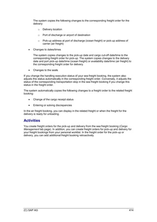 (C) SAP AG 414
The system copies the following changes to the corresponding freight order for the
delivery:
o Delivery location
o Port of discharge or airport of destination
o Pick-up address at port of discharge (ocean freight) or pick-up address of
carrier (air freight)
 Changes to dates/times
The system copies changes to the pick-up date and cargo cut-off date/time to the
corresponding freight order for pick-up. The system copies changes to the delivery
date and port pick-up date/time (ocean freight) or availability date/time (air freight) to
the corresponding freight order for delivery.
 Changes to the seals
If you change the handling execution status of your sea freight booking, the system also
adjusts this status automatically in the corresponding freight order. Conversely, it adjusts the
status of the corresponding transportation stop in the sea freight booking if you change this
status in the freight order.
The system automatically copies the following changes to a freight order to the related freight
booking:
 Change of the cargo receipt status
 Entering or solving discrepancies
In the air freight booking, you can display in the related freight or when the freight for the
delivery is ready for unloading.
Activities
You create freight orders for the pick-up and delivery from the sea freight booking (Cargo
Management tab page). In addition, you can create freight orders for pick-up and delivery for
your freight bookings from your personal worklist. In the freight order for the pick-up or
delivery, you can add additional freight booking retroactively.
 
