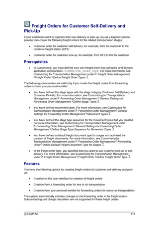(C) SAP AG 415
Freight Orders for Customer Self-Delivery and
Pick-Up
If your customers want to organize their own delivery or pick-up, you as a logistics service
provider can create the following freight orders for the related transportation stages:
 Customer order for customer self-delivery, for example, from the customer to the
container freight station (CFS)
 Customer order for customer pick-up, for example, from CFS to the the customer
Prerequisites
 In Customizing, you have defined your own freight order type using the Web Dynpro
application configuration /SCMTMS/FRE_ORDER_SDCP. For more information, see
Customizing for Transportation Management under Freight Order Management
Freight Order Define Freight Order Types .
The following prerequisites are valid only if you create the freight orders from forwarding
orders or from your personal worklist.
 You have defined the stage types with the stage category Customer Self-Delivery and
Customer Pick-Up. For more information, see Customizing for Transportation
Management under Forwarding Order Management General Settings for
Forwarding Order Management Define Stage Types .
 You have defined movement types. For more information, see Customizing for
Transportation Management under Forwarding Order Management General
Settings for Forwarding Order Management Movement Types .
 You have defined the stage type sequence for the movement types that you created.
For more information, see Customizing for Transportation Management under
Forwarding Order Management General Settings for Forwarding Order
Management Define Stage Type Sequence for Movement Types .
 You have defined a default freight document type for stages and activated the
creation of freight documents. For more information, see Customizing for
Transportation Management under Forwarding Order Management Forwarding
Order Define Default Freight Document Type for Stages .
 In the freight order type, you specified that you want to use customer pick-up or self-
delivery. For more information, see Customizing for Transportation Management
under Freight Order Management Freight Order Define Freight Order Type .
Features
You have the following options for creating freight orders for customer self-delivery and pick-
up:
 Creation on the user interface for creation of freight orders
 Creation from a forwarding order for sea or air transportation
 Creation from your personal worklist for forwarding orders for sea or air transportation
The system automatically includes changes to the forwarding order in the freight orders.
Subcontracting und charge calculation are not supported for these freight orders.
 