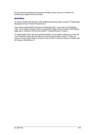 (C) SAP AG 416
As the customer schedules and executes the freight orders, they are not relevant for
scheduling by logistics service providers.
Activities
To create a freight order directly in SAP NetWeaver Business Client, choose Freight Order
Management Land Create Freight Order .
If you want to create freight orders from a forwarding order, in your sea or air forwarding
order, on the Stages tab page, select a transportation stage with the Customer Self-Delivery
stage type or Customer Pick-Up and choose Freight Document Create .
To create freight orders from your personal worklist, in your worklist, select one or more sea
or air forwarding orders with the relevant movement type and then choose Follow-Up
Actions Create Freight Order for Customer Pick-Up or Follow-Up Actions Freight Order
for Customer Self-Delivery .
 