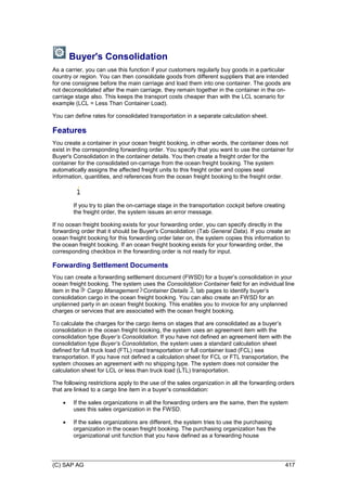 (C) SAP AG 417
Buyer's Consolidation
As a carrier, you can use this function if your customers regularly buy goods in a particular
country or region. You can then consolidate goods from different suppliers that are intended
for one consignee before the main carriage and load them into one container. The goods are
not deconsolidated after the main carriage, they remain together in the container in the on-
carriage stage also. This keeps the transport costs cheaper than with the LCL scenario for
example (LCL = Less Than Container Load).
You can define rates for consolidated transportation in a separate calculation sheet.
Features
You create a container in your ocean freight booking, in other words, the container does not
exist in the corresponding forwarding order. You specify that you want to use the container for
Buyer's Consolidation in the container details. You then create a freight order for the
container for the consolidated on-carriage from the ocean freight booking. The system
automatically assigns the affected freight units to this freight order and copies seal
information, quantities, and references from the ocean freight booking to the freight order.
If you try to plan the on-carriage stage in the transportation cockpit before creating
the freight order, the system issues an error message.
If no ocean freight booking exists for your forwarding order, you can specify directly in the
forwarding order that it should be Buyer's Consolidation (Tab General Data). If you create an
ocean freight booking for this forwarding order later on, the system copies this information to
the ocean freight booking. If an ocean freight booking exists for your forwarding order, the
corresponding checkbox in the forwarding order is not ready for input.
Forwarding Settlement Documents
You can create a forwarding settlement document (FWSD) for a buyer’s consolidation in your
ocean freight booking. The system uses the Consolidation Container field for an individual line
item in the Cargo Management Container Details , tab pages to identify buyer’s
consolidation cargo in the ocean freight booking. You can also create an FWSD for an
unplanned party in an ocean freight booking. This enables you to invoice for any unplanned
charges or services that are associated with the ocean freight booking.
To calculate the charges for the cargo items on stages that are consolidated as a buyer’s
consolidation in the ocean freight booking, the system uses an agreement item with the
consolidation type Buyer’s Consolidation. If you have not defined an agreement item with the
consolidation type Buyer’s Consolidation, the system uses a standard calculation sheet
defined for full truck load (FTL) road transportation or full container load (FCL) sea
transportation. If you have not defined a calculation sheet for FCL or FTL transportation, the
system chooses an agreement with no shipping type. The system does not consider the
calculation sheet for LCL or less than truck load (LTL) transportation.
The following restrictions apply to the use of the sales organization in all the forwarding orders
that are linked to a cargo line item in a buyer’s consolidation:
 If the sales organizations in all the forwarding orders are the same, then the system
uses this sales organization in the FWSD.
 If the sales organizations are different, the system tries to use the purchasing
organization in the ocean freight booking. The purchasing organization has the
organizational unit function that you have defined as a forwarding house
 