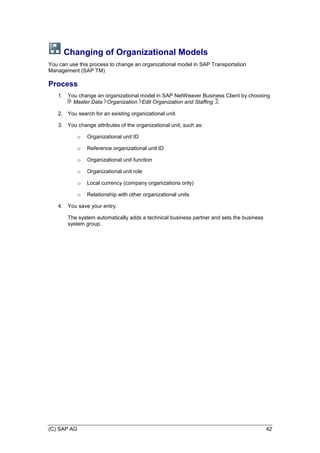 (C) SAP AG 42
Changing of Organizational Models
You can use this process to change an organizational model in SAP Transportation
Management (SAP TM).
Process
1. You change an organizational model in SAP NetWeaver Business Client by choosing
Master Data Organization Edit Organization and Staffing .
2. You search for an existing organizational unit.
3. You change attributes of the organizational unit, such as:
o Organizational unit ID
o Reference organizational unit ID
o Organizational unit function
o Organizational unit role
o Local currency (company organizations only)
o Relationship with other organizational units
4. You save your entry.
The system automatically adds a technical business partner and sets the business
system group.
 
