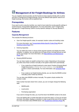 (C) SAP AG 420
Management of Air Freight Bookings for Airlines
You as a logistics service provider use this function to book capacity directly with an airline
and then to manage the air freight bookings. Due to the different task-specific views for air
freight bookings, the function will be explained here.
Prerequisites
If you want to print a security manifest, you need to have made the country-specific settings in
Customizing for Transportation Management. For more information, see Freight Order
Management Freight Booking Define Country-Specific Settings for Security Manifest .
Features
Capacity Management
This includes the following functions:
 Use of air freight-specific codes, for example, location codes and handling codes
For more information, see Transportation-Mode-Specific Codes [Page 96] and
Handling Codes [Page 431].
 Entering Capacities
You can define the mass or volume of the required capacity and display the whole
utilization. In addition, you can define the ULD type of your unit load devices as well
as the pivot weight. For more information, see Rate Definition and Maintenance
[Page 187].
 Drawing MAWB Numbers
You can draw master air waybill numbers from a stock. Depending on the process,
you either draw these numbers manually or the system draws them automatically:
o If you create the air freight booking by using report Creating Schedule-Based
Freight Documents (/SCMTMS/MP_SCHED_CREATE_TOR) , the MAWB
number is drawn automatically. For more information, see Schedule [Page
82].
o If you create an air freight booking directly, you can draw the MAWB number
manually (under Follow-Up Actions)
You can also enter MAWB numbers manually. The system checks whether the
number is valid.
If the number has been drawn from a stock, you can no longer change the following
data:
o MAWB prefix
o Local carrier
o Purchasing organization
If you want to change this data, you must first return the MAWB number to the stock.
If you are dealing with a number that does not come from stock, or if you do not have
any stock, the system displays a checkbox in order to permit the entry of this number.
For more information about MAWB stocks, see Waybill Stock Definition [Page 99].
 