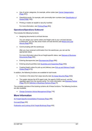 (C) SAP AG 421
 Use of carrier categories, for example, airline codes (see Carrier Categorization
[Page 497])
 Classifying goods, for example, with commodity item numbers (see Classification of
Goods [Page 105])
 Printing a master air waybill or security manifest
For more information, see Printing [Page 852].
Operations/Operations Outbound
This includes the following functions:
 Assigning documents to unit load devices
You can assign your carrier orders and freight units to your unit load devices.
Furthermore, you can also show mixed unit load devices (see Mixed Unit Load
Device [Page 525]).
 Communicating with the warehouse
After you have received confirmation from the warehouse, you can set the
appropriate status.
For more information about the air freight-specific status, see Statuses of Business
Documents [Page 583].
 Entering discrepancies (see Discrepancies [Page 456])
 Entering actual quantities (see Quantities and Capacities [Page 452])
 Creating freight orders for pick-up and delivery (see Pick-up and Delivery Freight
Orders [Page 413])
In addition, the following functions are available for both levels:
 Functions in the area of air cargo security (see Air Cargo Security [Page 422])
 The system derives the IATA agent code, the agent's CASS account, and the
regulated agent from the issuing carrier. For more information, see Business Partner
[Page 25] and Definition of Business Partners [Page 27].
The complete overview of the booking contains all of these functions. The following functions
are also available:
 Charge Correction Advice Management [Page 719]
More Information
Air Freight-Specific Consolidation Processes [Page 289]
Co-Load [Page 430]
Publication and Locking of Air Freight Bookings [Page 432]
 
