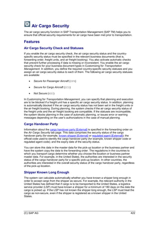 (C) SAP AG 422
Air Cargo Security
The air cargo security function in SAP Transportation Management (SAP TM) helps you to
ensure that official security requirements for air cargo have been met prior to transportation.
Features
Air Cargo Security Check and Statuses
If you enable the air cargo security check, the air cargo security status and the country-
specific security status must be specified in the relevant business documents (that is,
forwarding order, freight units, and air freight booking). You also activate automatic checks
that prevent further processing if data is missing or inconsistent. You enable the air cargo
security check for your business document types in Customizing for Transportation
Management. In addition, you define the required country-specific security statuses and you
assign an air cargo security status to each of them. The following air cargo security statuses
are available:
 Secure for Passenger Aircraft (SPX)
 Secure for Cargo Aircraft (SCO)
 Not Secure (NSC)
In Customizing for Transportation Management, you can specify that planning and execution
are to be blocked if a freight unit has a specific air cargo security status. In addition, planning
is automatically blocked if the air cargo security status has not been set in the freight units or
the air freight booking. During planning, the system checks if the air cargo security status of
the freight units and the air freight booking are compatible. If the statuses are incompatible,
the system blocks planning in the case of automatic planning, or issues error or warning
messages depending on the user’s authorizations in the case of manual planning.
Cargo Handover Party
Information about the cargo handover party [External] is specified in the forwarding order on
the Air Cargo Security tab page. This data comprises the security status of the cargo
handover party (for example, known shipper [External] or regulated agent [External]); the
official code used to identify the cargo handover party (for example, known shipper code or
regulated agent code); and the expiry date of the security status.
You can store this data in the master data for the pick-up location or the business partner and
have the system copy the data to the forwarding order. The regulations in the countries to
which you transport cargo determine whether you choose the location or business partner
master data. For example, in the United States, the authorities are interested in the security
status of the cargo handover party for a specific pick-up location. In other countries, the
authorities are interested in the overall security status of the cargo handover party, regardless
of the pick-up location.
Shipper Known Long Enough
The system can calculate automatically whether you have known a shipper long enough in
order to accept cargo from the shipper as secure. For example, the relevant authority in the
United States has defined that if cargo is to be transported to the United States, a logistics
service provider (LSP) must have known a shipper for a minimum of 180 days on the date the
cargo is picked up. If the LSP has not known the shipper long enough, the LSP must treat the
cargo as non-secure, even if the shipper is registered as a known shipper in the United
States.
 