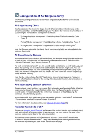 (C) SAP AG 424
Configuration of Air Cargo Security
The following settings enable you to use the air cargo security function for your business
documents.
Air Cargo Security Check
You have selected the Enable Air Cargo Security Check checkbox in Customizing for the
forwarding order type and air freight booking type. You define the business document types in
Customizing for Transportation Management as follows:
 Forwarding Order Management Forwarding Order Define Forwarding Order
Types
 Freight Order Management Freight Booking Define Freight Booking Types
 Freight Order Management Freight Order Define Freight Order Types
Note that if you do not enable the check, the air cargo security fields are not available in the
business documents.
Air Cargo Security Statuses
You have defined country-specific security statuses and assigned an air cargo security status
to each of them in Customizing for Transportation Management under Basic Functions
Security Define Air Cargo Security Statuses .
For each combination of country-specific security status and air cargo security status, you can
define that planning and execution are to be blocked for the relevant freight units. You can
also define that the cargo has been screened by the logistics service provider (LSP). If you
select this checkbox, the system does not check if you have known the shipper long enough
during and after planning.
Note that the system checks if an LSP has known a shipper long enough only if a country-
specific offset has been entered for the country of the destination location, transit location, or
intermediate stop.
Air Cargo Security Status in Schedules
If you create air freight bookings from master flight schedules, you have specified a default air
cargo security status in the master flight schedule. Note that if you change the air cargo
security status in the schedule after the system has created an air freight booking, the
booking is not automatically updated.
You create master flight schedules in SAP NetWeaver Business Client under Master Data
Transportation Network Schedule Create Schedule .
For more information about schedules, see Schedule Creation [Page 85].
Regulated Agent Code of LSP
If you are a regulated agent [External] and you want the system to enter your regulated agent
code automatically when you create a forwarding order, you have entered the code in the
business partner master data for the sales organization.
You define business partners in SAP NetWeaver Business Client under Master Data
General Define Business Partner . Using the business partner role Organizational Unit,
you enter the regulated agent code on the Identification tab page.
 