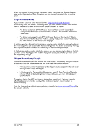 (C) SAP AG 425
When you create a forwarding order, the system copies the code to the General Data tab
page under Organizational Data. If required, you can change this value in the forwarding
order.
Cargo Handover Party
If you want the system to enter the details of the cargo handover party [External]
automatically when you create a forwarding order, you have entered the data in the master
data for the pick-up location or the business partner (shipper) as follows:
 You define locations in SAP NetWeaver Business Client under Master Data
Transportation Network Locations Define Location . You enter the data on the
TM tab page.
 You define business partners in SAP NetWeaver Business Client under Master
Data General Define Business Partner . Using the business partner role Vendor,
you enter the data on the Vendor Data tab page.
In addition, you have defined that the air cargo security master data for the pick-up location or
the business partner is to be copied to the forwarding order. You do this by selecting the Copy
Air Cargo Security Data checkbox in Customizing for the forwarding order type.
In the business partner master data for the shipper, you can also specify the date as of which
you have known the shipper. This enables the system to calculate whether you have known
the shipper long enough.
Shipper Known Long Enough
To enable the system to calculate whether you have known a shipper long enough in order to
accept cargo from the shipper as secure, you have made the following settings:
 In the business partner master data for the shipper, you have specified the date as of
which you have known the shipper.
 In Customizing for Transportation Management under Basic Functions Security
Define Offsets for Calculating Known Shipper Status , you have defined country-
specific offsets.
The system checks if an LSP has known a shipper long enough only if a country-specific
offset has been entered for the country of the destination location, transit location, or
intermediate stop.
Note that these settings relate to shippers that are classified as known shippers [External] by
the relevant authority.
 