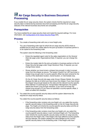 (C) SAP AG 426
Air Cargo Security in Business Document
Processing
If you enable the air cargo security check, the system checks that the required air cargo
security data is entered during business document processing and that the air cargo security
statuses of the relevant business documents are compatible.
Prerequisites
You have enabled the air cargo security check and made the required settings. For more
information, see Configuration of Air Cargo Security [Page 424].
Process
1. You create a forwarding order with one or more freight units.
You use a forwarding order type for which the air cargo security (ACS) check is
enabled and for which the master data for the pick-up location or business partner is
to be copied to the forwarding order.
The system does the following in the forwarding order:
o Enters the regulated agent code for the sales organization on the General
Data tab page under Organizational Data. If required, you can change this
value.
o Enters the master data for the pick-up location or business partner on the Air
Cargo Security tab page under Cargo Handover Party. If required, you can
change these values.
o Shows whether you have known a shipper long enough in order to accept
cargo from the shipper as secure. The system checks if an LSP has known a
shipper long enough only if a country-specific offset has been entered for the
country of the destination location, transit location, or intermediate stop.
On the Air Cargo Security tab page under Known Shipper Details, the system
displays the date as of which you have known the shipper. If you have known
the shipper long enough based on this date and the relevant country-specific
offset defined in Customizing for Transportation Management, the system
selects the Known Long Enough checkbox. If you have not known the
shipper long enough or if you have not specified a country-specific offset, it
does not select the checkbox.
2. You select the country-specific security status and the system determines the
required air cargo security status.
You select the country-specific security status as follows:
o If the forwarding order contains only one freight unit, you select the country-
specific security status in the forwarding order on the Air Cargo Security tab
page. The freight unit inherits the country-specific security status and the air
cargo security status from the forwarding order.
o If the forwarding order contains more than one freight unit, you select the
country-specific security status in each individual freight unit. The forwarding
order inherits the country-specific security status and the air cargo security
status from the freight units. If the freight units have different country-specific
security statuses, the system displays the value Multiple as the country-
specific security status in the forwarding order. If the freight units have
 