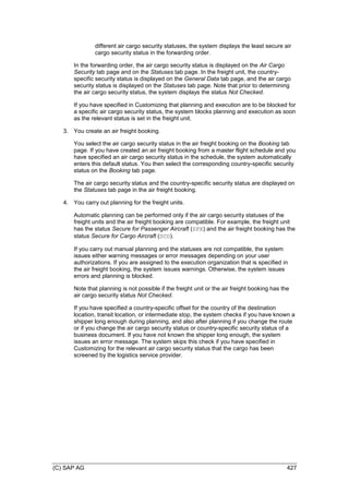 (C) SAP AG 427
different air cargo security statuses, the system displays the least secure air
cargo security status in the forwarding order.
In the forwarding order, the air cargo security status is displayed on the Air Cargo
Security tab page and on the Statuses tab page. In the freight unit, the country-
specific security status is displayed on the General Data tab page, and the air cargo
security status is displayed on the Statuses tab page. Note that prior to determining
the air cargo security status, the system displays the status Not Checked.
If you have specified in Customizing that planning and execution are to be blocked for
a specific air cargo security status, the system blocks planning and execution as soon
as the relevant status is set in the freight unit.
3. You create an air freight booking.
You select the air cargo security status in the air freight booking on the Booking tab
page. If you have created an air freight booking from a master flight schedule and you
have specified an air cargo security status in the schedule, the system automatically
enters this default status. You then select the corresponding country-specific security
status on the Booking tab page.
The air cargo security status and the country-specific security status are displayed on
the Statuses tab page in the air freight booking.
4. You carry out planning for the freight units.
Automatic planning can be performed only if the air cargo security statuses of the
freight units and the air freight booking are compatible. For example, the freight unit
has the status Secure for Passenger Aircraft (SPX) and the air freight booking has the
status Secure for Cargo Aircraft (SCO).
If you carry out manual planning and the statuses are not compatible, the system
issues either warning messages or error messages depending on your user
authorizations. If you are assigned to the execution organization that is specified in
the air freight booking, the system issues warnings. Otherwise, the system issues
errors and planning is blocked.
Note that planning is not possible if the freight unit or the air freight booking has the
air cargo security status Not Checked.
If you have specified a country-specific offset for the country of the destination
location, transit location, or intermediate stop, the system checks if you have known a
shipper long enough during planning, and also after planning if you change the route
or if you change the air cargo security status or country-specific security status of a
business document. If you have not known the shipper long enough, the system
issues an error message. The system skips this check if you have specified in
Customizing for the relevant air cargo security status that the cargo has been
screened by the logistics service provider.
 
